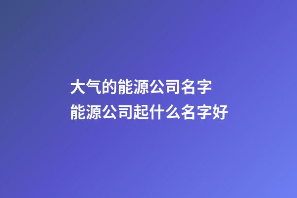 大气的能源公司名字 能源公司起什么名字好-第1张-公司起名-玄机派